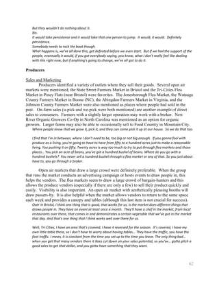 But they wouldn't do nothing about it.
   No.
   It would take persistence and it would take that one person to jump. It would, it would. Definitely
   persistence.
   Somebody needs to rock the boat though.
   What happens is, we've all done this, get defeated before we even start. But if we had the support of the
   people, eventually it would, if you got everybody saying, you know, what I don't really feel like dealing
   with this right now, but if anything's going to change, we've all got to do it.

Producers

Sales and Marketing
        Producers identified a variety of outlets where they sell their goods. Several open air
markets were mentioned; the State Street Farmers Market in Bristol and the Tri-Cities Flea
Market in Piney Flats (near Bristol) were favorites. The Jonesborough Flea Market, the Watauga
County Farmers Market in Boone (NC), the Abingdon Farmers Market in Virginia, and the
Johnson County Farmers Market were also mentioned as places where people had sold in the
past. On-farm sales (u-pick and we-pick were both mentioned) are another example of direct
sales to consumers. Farmers with a slightly larger operation may work with a broker. New
River Organic Growers Co-Op in North Carolina was mentioned as an option for organic
growers. Larger farms may also be able to occasionally sell to Food Country in Mountain City.
   Where people know that we grow it, pick it, and they can come pick it up at our house. So we do that too.

   I find that I’m in between, where I don’t need to be, too big or not big enough. If you gonna fool with
   produce as a living, you're going to have to have from fifty to a hundred acres just to make a reasonable
   living. You pushing it on fifty. Twenty acres is way too much to try to put through flea markets and those
   places… You pick an acre of beans, you've got a hundred bushel of beans. Where do you go with a
   hundred bushels? You never sell a hundred bushel through a flea market or any of that. So you just about
   have to, you go through a broker.

        Open air markets that draw a large crowd were definitely preferable. When the group
that runs the market conducts an advertising campaign or hosts events to draw people in, this
helps the vendors. The flea markets seem to draw a large crowd of bargain-hunters and this
allows the produce vendors (especially if there are only a few) to sell their product quickly and
easily. Visibility is also important. An open air market with aesthetically pleasing booths will
draw passers-by. It is also helpful when the market allows vendors to return to the same space
each week and provides a canopy and tables (although this last item is not crucial for success).
   Over in Bristol, I think one thing that is good, that works for us, is the market does different things that
   draws people in. They have an event at least once a month. They'll have a chef in the market, from local
   restaurants over there, that comes in and demonstrates a certain vegetable that we've got in the market
   that day. And that's one thing that I think works well over there for us.

   Well, Tri-Cities, I have an area that’s covered, I have it reserved for the season. It’s covered, I have my
   own little table there, so I don't have to worry about having tables… They have the traffic, you have the
   foot traffic. I mean, it is constant from the time you set up to the time you leave. The only thing bad…
   when you get that many vendors there it does cut down on your sales potential, so you've… gotta pitch a
   good sales to get that dollar, and you gotta have something that they want.



                                                                                                             62
 