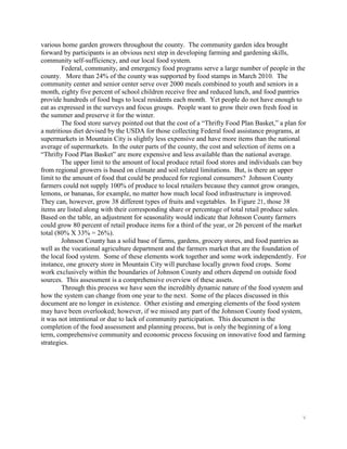 various home garden growers throughout the county. The community garden idea brought
forward by participants is an obvious next step in developing farming and gardening skills,
community self-sufficiency, and our local food system.
         Federal, community, and emergency food programs serve a large number of people in the
county. More than 24% of the county was supported by food stamps in March 2010. The
community center and senior center serve over 2000 meals combined to youth and seniors in a
month, eighty five percent of school children receive free and reduced lunch, and food pantries
provide hundreds of food bags to local residents each month. Yet people do not have enough to
eat as expressed in the surveys and focus groups. People want to grow their own fresh food in
the summer and preserve it for the winter.
         The food store survey pointed out that the cost of a ―Thrifty Food Plan Basket,‖ a plan for
a nutritious diet devised by the USDA for those collecting Federal food assistance programs, at
supermarkets in Mountain City is slightly less expensive and have more items than the national
average of supermarkets. In the outer parts of the county, the cost and selection of items on a
―Thrifty Food Plan Basket‖ are more expensive and less available than the national average.
         The upper limit to the amount of local produce retail food stores and individuals can buy
from regional growers is based on climate and soil related limitations. But, is there an upper
limit to the amount of food that could be produced for regional consumers? Johnson County
farmers could not supply 100% of produce to local retailers because they cannot grow oranges,
lemons, or bananas, for example, no matter how much local food infrastructure is improved.
They can, however, grow 38 different types of fruits and vegetables. In Figure 21, those 38
items are listed along with their corresponding share or percentage of total retail produce sales.
Based on the table, an adjustment for seasonality would indicate that Johnson County farmers
could grow 80 percent of retail produce items for a third of the year, or 26 percent of the market
total (80% X 33% = 26%).
         Johnson County has a solid base of farms, gardens, grocery stores, and food pantries as
well as the vocational agriculture department and the farmers market that are the foundation of
the local food system. Some of these elements work together and some work independently. For
instance, one grocery store in Mountain City will purchase locally grown food crops. Some
work exclusively within the boundaries of Johnson County and others depend on outside food
sources. This assessment is a comprehensive overview of these assets.
         Through this process we have seen the incredibly dynamic nature of the food system and
how the system can change from one year to the next. Some of the places discussed in this
document are no longer in existence. Other existing and emerging elements of the food system
may have been overlooked; however, if we missed any part of the Johnson County food system,
it was not intentional or due to lack of community participation. This document is the
completion of the food assessment and planning process, but is only the beginning of a long
term, comprehensive community and economic process focusing on innovative food and farming
strategies.




                                                                                                  v
 