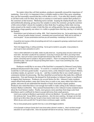 No matter where they sell their products, producers repeatedly stressed the importance of
marketing. First of all, it is important to have a reliable market so that if they grow something,
they can feel reasonably assured that they will be able to sell it. Even after they identify a place
to sell that works well for them, they have to continue to work hard to market their products to
the customers at that location. Marketing tactics include: keeping the display/booth neat, clean
and aesthetically pleasing; giving away free samples to entice the customer; giving the customer
a little extra (a baker’s dozen for example) so they think they’re getting a better deal; moving
items around on the stand to make it look like they are selling quickly; having a unique product;
and putting a large quantity out where it is visible so people know that they can buy it in bulk (by
the bushel).
   Presentation is part of what you’re selling. 80%. That’s important factor too. You’ve gotta keep a clean
   area. And you’ve gotta change it around… somebody come around and said, “Well, you’ve sold that, it
   must be good.” So your presentation and how you sell something—marketing is the secret to it.

   It would be nice to grow a little of everything and sell it all, as opposed to growing a whole bunch and not
   being able to move it.

   That’s the biggest thing, in selling something. You’ve got to market it, you gotta. If you produce it,
   you’ve got to have somewhere to sell it.

   I have a white tablecloth on my table, makes my jelly stand out… So giving away one piece sold me two
   more later. And what I usually tell my customers—if you buy it and you don’t like it, you bring it back.
   You know, I have yet to have a piece brought back because they all like it… I take my sample jars and my
   spoons, and if they want to sample it, they get to sample it… There’s no telling how many pints of
   gooseberry jelly, I sold out all I had just by letting them taste it. Cause it was something new, it was
   something different.

        Producers would like to see more of the food that is consumed in Johnson County being
produced and processed in the county: ―It would be a wonderful thing if you could do it.‖ They
would like to sell more goods locally—to grocery stores, at the Johnson County Farmers Market,
at produce stands, at a growers’ co-op, etc.—and they would also like to see a small cannery or
community kitchen for processing. But they identified several barriers that make this a difficult
proposition. First and foremost, the demand for fresh produce in Johnson County is insufficient
to support their businesses. Producers cite several factors for this: Johnson County residents
cannot afford fresh produce, many don’t know how to cook or can, many others have their own
garden, and some do not understand the benefits of fresh, local and/or organic produce.
Producers also stated that there is not enough foot traffic to make selling at the Johnson County
Farmers Market worthwhile. They seemed frustrated that so few Johnson County residents know
about the local farmers market. Finally, most grocery stores purchase from large-scale food
distributors and it is difficult for them to accept deliveries from small growers.
   Used to you could go to Blackburn supermarket, old man Joe Blackburn. You walk back there, you told
   him what you had. You go White's, you go wherever… then the store could buy. No longer can do that.
   And if I go to Winn Dixie, they say I’ve got to have tractor-trailer load. I need three trailer loads a week.
   Where do you come up with this? I’ve got to have a continuous supply—weekly.

   Plus so many people grows a garden here too, is one of the biggest problems.

   A lot of people in Johnson County don't even know what a farmer's market is… they's not been enough
   education on such stuff as that… And a lot of people still look at me and say, "Johnson County has a

                                                                                                               63
 