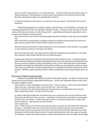 farmer's market?" And you know, it run all year last year… I know the market last year had no money. It
   started up last year, it had absolutely no money to get started with, for advertisement and such stuff.
   But, still, word of mouth ought to be spreading there a little bit.

   In hard times people go to the canned. You can’t can it and save a penny. Fresh produce will not sell in
   hard times.

        Educational programs on cooking, canning, and nutrition were identified as strategies for
increasing demand for fresh, local produce Johnson County. Growers would also like to see the
county investing more money in advertising itself—especially promoting the agriculture sector—
to grow the demand for local products.
   We’d have to start up the interest, and young people especially would have to start canning and stuff like
   that.
   Well I think with the young people, if anybody could get them off this processed foods, back onto fresh
   foods, that we wouldn’t have a problem if that could be accomplished.

   Well, the county’s got the farmers market started here, but until they get in there and back it and support
   it, it ain’t gonna go nowhere, it ain’t gonna do nothing.

   Well, they do get money for a few things, like the Sunflower Festival that they kick off here in town that
   does real good. Why not gear stuff like that more toward farming?

   Supposing the county had a big bag of money that fell out of an airplane one day… and Johnson County
   spent hundreds of thousands of dollars advertising Mountain City as the best beans east of Nashville and
   the best, you know, whatever, the best of everything. I mean, if it was advertised where you get people
   from Boone and people from Elizabethton and people from Damascus and people from wherever, saying,
   “We need to go by Mountain City next weekend because it's supposed to be the hot spot for all this fresh
   produce.” Well then, again, you’d have a better market, wouldn't have to work about trying to send it all
   out.

Resources to Support Agripreneurship
        Producers repeatedly identified low-interest loans and/or grants—to help new farmers get
started and existing farmers expand their businesses—as the most important resource that could
be made available to them.
   Start-up money. Throw somebody here start-up money. That’s it; start-up. It takes a lot to get started, it
   takes a lot to put, to buy trees, takes a lot to put beans out. Start-up money.
   Well, if I could get 10 or 20 thousand dollars from the government, I wouldn’t have to be cutting my
   timber trying to get started. Use that to build my house.

   If I need to make five hundred pints of strawberry jam and I could sell it, but you look at that how much,
   that's gonna be $350 just for jars, you know. It would be nice if each year or something, we could apply,
   and have even a low interest. I think there ought to be like 1 or 2 percent interest loan, to help us get,
   based on what our …what we think our sales would be.
   Like a student loan
   Yeah… I’d like to have on the low interest and we pay it back, you know, we could choose like three years,
   five years… I would like to have like a small mini-van where I could you know put my canned stuff in. I
   wouldn't have to take it out and load it every week, you know that sort of thing. That's been my number
   one question with this whole thing, is why can't we get some government aid to help us get our business
   up and going. And if we had some bad years, or freezes all his blueberries, okay, he might need to forego


                                                                                                              64
 