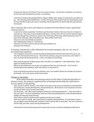 his payments that year if he doesn't have any income coming in. Say he had a crop failure, we're gonna
   let him start with his payments next year, or something.

   I had several students that graduated from college at Wilkes with a degree in horticulture and nowhere to
   go… Their schooling didn’t benefit them. So that’s the thing, if they’re gonna get the schooling they need
   to know that there’s gonna be a job or something, that the government’s gonna help them get started in
   the business.

They would also like to have more hands-on assistance from the Johnson County Agricultural
Extension Service.
   It used to be a really a good deal. But they've got those boys’ hands so tied now, they can no longer do
   much for you. They used, if I had a problem with beans, I’d call up here, here'd come [an extension agent],
   they'd go through that, pull that up, send it to the University of Tennessee, within twenty-four hours I’d
   have all this data back, what the problem was. None of that is there now.
   They can’t come out and help you anymore.
   We’re talking about hands-on. No hands-on.
   They have to sit there and try to tell you what your problems are.
   Getting on the computer.

In seeming contradiction to their enthusiasm for assistance programs, they are very wary of
government and regulations.
   I don’t apply for any grant or any loan through the federal government because they’ll tie you up, son.
   The state of Tennessee will tie you up. They will mess with you, you get so sick of it you can’t stand it. I
   have no use for the borrowing money. I mean, I do without a lot of things.

   Well, going through the certified organic deal, now that is one nightmare. I did a little of that. Never
   again am I fooling with that.
   When you get involved too, you’ve got more paperwork than you do actual work. It ain’t worth it.
   And the government walking in, when they want to, as they want to.

   If you’ve got beef around here and you decided to sell it, you wouldn’t believe the red tape you’ve got to
   go through. Just to sell a piece of meat around here.

Changes in Agriculture
       When asked about their most pressing concern for the future of food and agriculture in
Johnson County, the producers emphasized loss of farmland and the difficulty small farmers
have in making a living farming.
   Well, not just in Johnson County, in this nation, we're gonna have to quit turning Class A and B farmland
   into parking lots, housing developments, and everything else. We're gonna run out of ground, and once
   you destroy Class A land, you don't get it back.
   You know why… your Class A land’s going for parking lots, housing developments?... They can’t make it,
   they can’t farm. You don't sell farmland, where you sell housing developments, used to be farmland but
   nobody can make any money farming.
   That’s where a little bit of government regulation would come in handy…
   Well, that’s what I’m saying. We're gonna have to regulate selling farmland. It'll come down to where
   you can afford to buy farmland then, and farm it. But it's gonna have to be farmed. You can't continue to
   sell this stuff, you know, out for housing developments.

   I think that at some point the government’s gonna have to step in and start subsidizing smaller farms.


                                                                                                              65
 