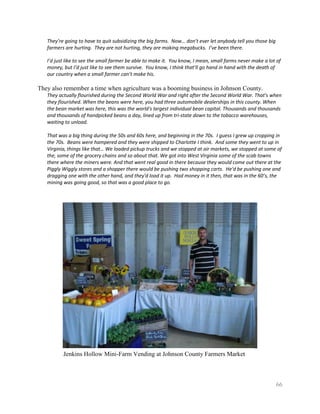 They’re going to have to quit subsidizing the big farms. Now… don’t ever let anybody tell you those big
   farmers are hurting. They are not hurting, they are making megabucks. I’ve been there.

   I’d just like to see the small farmer be able to make it. You know, I mean, small farms never make a lot of
   money, but I’d just like to see them survive. You know, I think that’ll go hand in hand with the death of
   our country when a small farmer can’t make his.

They also remember a time when agriculture was a booming business in Johnson County.
   They actually flourished during the Second World War and right after the Second World War. That's when
   they flourished. When the beans were here, you had three automobile dealerships in this county. When
   the bean market was here, this was the world's largest individual bean capital. Thousands and thousands
   and thousands of handpicked beans a day, lined up from tri-state down to the tobacco warehouses,
   waiting to unload.

   That was a big thing during the 50s and 60s here, and beginning in the 70s. I guess I grew up cropping in
   the 70s. Beans were hampered and they were shipped to Charlotte I think. And some they went to up in
   Virginia, things like that… We loaded pickup trucks and we stopped at air markets, we stopped at some of
   the, some of the grocery chains and so about that. We got into West Virginia some of the scab towns
   there where the miners were. And that went real good in there because they would come out there at the
   Piggly Wiggly stores and a shopper there would be pushing two shopping carts. He'd be pushing one and
   dragging one with the other hand, and they'd load it up. Had money in it then, that was in the 60’s, the
   mining was going good, so that was a good place to go.




          Jenkins Hollow Mini-Farm Vending at Johnson County Farmers Market



                                                                                                             66
 