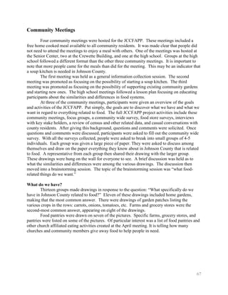 Community Meetings
        Four community meetings were hosted for the JCCFAPP. These meetings included a
free home cooked meal available to all community residents. It was made clear that people did
not need to attend the meetings to enjoy a meal with others. One of the meetings was hosted at
the Senior Center, two at the Crewette Building, and one at the high school. Groups at the high
school followed a different format than the other three community meetings. It is important to
note that more people came for the meals than did for the meeting. This may be an indicator that
a soup kitchen is needed in Johnson County.
        The first meeting was held as a general information collection session. The second
meeting was promoted as focusing on the possibility of starting a soup kitchen. The third
meeting was promoted as focusing on the possibility of supporting existing community gardens
and starting new ones. The high school meetings followed a lesson plan focusing on educating
participants about the similarities and differences in food systems.
        At three of the community meetings, participants were given an overview of the goals
and activities of the JCCFAPP. Put simply, the goals are to discover what we have and what we
want in regard to everything related to food. The full JCCFAPP project activities include these
community meetings, focus groups, a community wide survey, food store surveys, interviews
with key stake holders, a review of census and other related data, and casual conversations with
county residents. After giving this background, questions and comments were solicited. Once
questions and comments were discussed, participants were asked to fill out the community wide
survey. With all the surveys collected, people were asked to break into small groups of 4-5
individuals. Each group was given a large piece of paper. They were asked to discuss among
themselves and draw on the paper everything they know about in Johnson County that is related
to food. A representative from each group then shared their drawing with the larger group.
These drawings were hung on the wall for everyone to see. A brief discussion was held as to
what the similarities and differences were among the various drawings. The discussion then
moved into a brainstorming session. The topic of the brainstorming session was ―what food-
related things do we want.‖

What do we have?
        Thirteen groups made drawings in response to the question: ―What specifically do we
have in Johnson County related to food?‖ Eleven of these drawings included home gardens,
making that the most common answer. There were drawings of garden patches listing the
various crops in the rows: carrots, onions, tomatoes, etc. Farms and grocery stores were the
second-most common answer, appearing on eight of the drawings.
        Food pantries were drawn on seven of the pictures. Specific farms, grocery stores, and
pantries were listed on some of the pictures. Of particular interest was a list of food pantries and
other church affiliated eating activities created at the April meeting. It is telling how many
churches and community members give away food to help people in need.




                                                                                                  67
 