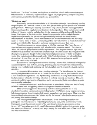 health care, ―The Place‖ for teens, nursing home, wasted land, church and community support.
Other mentions of community support include: support for people growing and providing food,
empowerment, availability/viability/dignity, and sponsorships.

What do we want?
         Community gardens were mentioned at all three of the meetings. In the January meeting
the participants felt a need for a space to have their gardens and a specific person to be on site to
guide gardeners. At the April meeting, focused on a soup kitchen, the idea was suggested that
the community gardens supply the soup kitchen with fresh produce. These participants wanted
to know if chickens could be included, how big the gardens would be, and possible liability
issues. Participants at the third meeting, focused on community gardens, talked about the
importance of promoting the gardens through community outreach and public service
announcements in the media. It was mentioned that low-income residents may not have easy
access to various forms of media. Community gardens were talked about as places that empower
people to provide food for themselves and could inspire others to grow their own.
         Youth involvement was also mentioned at all of the meetings. The Future Farmers of
America is an amazing program at the high school winning numerous awards. They have a
―Food for America‖ program that could be implemented. This program connects high school
students with elementary school students where the high schoolers educate the younger students
about growing gardens. People feel the importance of education could be better instilled in
youth. One participant noted that people under 18 in North Carolina are not allowed to have
their driver’s license if they are not in school. This was noted as one policy that would
encourage youth to stay in school.
         Education was also important at all three meetings. People think there needs to be greater
education in proper meal portions, cooking, preparing, and preserving food, home economics,
making your own baby food, enriching soil for better plant growth, organic foods, and exercise
activities.
         A community kitchen came up at two of the meetings. The participants at the January
meeting thought the kitchen could act as a venue for the farmers market, provide meals, and have
a store that sells local products. The April meeting was focused on using the kitchen for soup
kitchen purposes while also providing education in cooking, canning, and nutrition. The April
meeting brought forward a series of questions and it was suggested that a comprehensive needs
assessment be undertaken.
         A communication network was also important to participants. They want ways of being
informed about what is happening related to food production and distribution.
         Other specific suggestions that came up included: creating a master list of food
distributors/providers, a community supported agriculture (CSA) farm, living wage job creation,
help in starting more farms including hydroponic, aquaculture, and mushrooms. They were also
interested in gleaning programs like ―plant a row for the hungry,‖ other food rescue programs
and hosting plant and seed swaps.
         The cost of gardening materials was a concern. It was interesting to see how the
participants linked these costs to corporate agriculture, and local, state, and national policies.
Participants noted the corporate control of the agricultural system, the government paying
farmers NOT to produce, genetically modified organisms (GMOs) such as the terminator seeds
that produce seed that can’t be saved, and wages staying the same while costs of food, seed, feed
and other materials rise.

                                                                                                  69
 