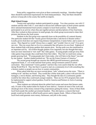 Some policy suggestions were given at these community meetings. Attendees thought
there should be nutritional requirements for food stamp purchases. They feel there should be
policies to keep jobs in the county like tariffs on imports.

High School Groups
        Twenty-nine agriculture students participated in groups. Two class sessions, one with 12
students and the other with 17, were taken to discuss how different types of food systems operate
(how national/international food systems compare to local food systems). The students
participated in an activity where they put together pictures and descriptions of four food items.
After they worked on these pictures in small groups, the whole group reconvened to share their
pictures and discuss the food system.
        Students in the first group were especially keen on the possibility of a natural disaster.
One particular student felt that ―locally grown food provides a safe haven if disaster strikes.‖
Locally grown food does not require long distance transportation; it tastes better, and is easier to
secure. They figured we would ―always have a supply‖ and ―wouldn’t have to wait‖ if we grew
our own. They are aware that we live in a community that still grows its own food. Eighteen of
these students help with home gardens their parents grow. Saving seeds was also mentioned as
an important activity. All of them thought gardens were important, but also thought that many
teens are more interested in ―new stuff‖ like video games. If young people could get away from
video games long enough, they could learn from their elders. They feel we need more young
people growing food. ―If young people don’t farm today, who will farm in the future‖ was said
by one student. Another student pointed out, ―We are the Future Farmers of America.‖
        The second group brought up concerns like rBGH (growth hormones), genetically
engineered foods, E. coli in the national food system, and government control of school
curriculum. They mentioned ―victory gardens‖ and how they were used to help the war effort
during World War II. They feel that it is good to start on a community level with something like
a farmers market so people can see how to sustain communities.
        When asked what they are most worried about, ―jobs‖ echoed across the room. ―There is
nothing to do‖ and they are bored. They would like a better skate park, a place with activities for
teenagers, a movie theater, and bowling alley. They thought the idea of a community garden
would be fun where they could teach younger students. There are two FFA programs that could
be implemented to support school gardens, Food for America and Partners in Active Learning
Success (PALS).
        These students are informed about the global food system and aware that farmers make
only 19 cents of the market dollar for foods on store shelves. Farmers do most of the work and
should get most of the money instead of big corporations getting the money. Some of them think
local food sounds like another government handout. They did express a concern that local
people would not be able to afford locally grown and/or organic foods. Others of them think
local food could generate more money, businesses, and jobs in the county.




                                                                                                 70
 