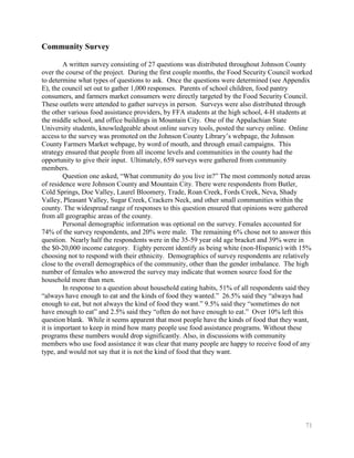 Community Survey

        A written survey consisting of 27 questions was distributed throughout Johnson County
over the course of the project. During the first couple months, the Food Security Council worked
to determine what types of questions to ask. Once the questions were determined (see Appendix
E), the council set out to gather 1,000 responses. Parents of school children, food pantry
consumers, and farmers market consumers were directly targeted by the Food Security Council.
These outlets were attended to gather surveys in person. Surveys were also distributed through
the other various food assistance providers, by FFA students at the high school, 4-H students at
the middle school, and office buildings in Mountain City. One of the Appalachian State
University students, knowledgeable about online survey tools, posted the survey online. Online
access to the survey was promoted on the Johnson County Library’s webpage, the Johnson
County Farmers Market webpage, by word of mouth, and through email campaigns. This
strategy ensured that people from all income levels and communities in the county had the
opportunity to give their input. Ultimately, 659 surveys were gathered from community
members.
        Question one asked, ―What community do you live in?‖ The most commonly noted areas
of residence were Johnson County and Mountain City. There were respondents from Butler,
Cold Springs, Doe Valley, Laurel Bloomery, Trade, Roan Creek, Fords Creek, Neva, Shady
Valley, Pleasant Valley, Sugar Creek, Crackers Neck, and other small communities within the
county. The widespread range of responses to this question ensured that opinions were gathered
from all geographic areas of the county.
        Personal demographic information was optional on the survey. Females accounted for
74% of the survey respondents, and 20% were male. The remaining 6% chose not to answer this
question. Nearly half the respondents were in the 35-59 year old age bracket and 39% were in
the $0-20,000 income category. Eighty percent identify as being white (non-Hispanic) with 15%
choosing not to respond with their ethnicity. Demographics of survey respondents are relatively
close to the overall demographics of the community, other than the gender imbalance. The high
number of females who answered the survey may indicate that women source food for the
household more than men.
        In response to a question about household eating habits, 51% of all respondents said they
―always have enough to eat and the kinds of food they wanted.‖ 26.5% said they ―always had
enough to eat, but not always the kind of food they want.‖ 9.5% said they ―sometimes do not
have enough to eat‖ and 2.5% said they ―often do not have enough to eat.‖ Over 10% left this
question blank. While it seems apparent that most people have the kinds of food that they want,
it is important to keep in mind how many people use food assistance programs. Without these
programs these numbers would drop significantly. Also, in discussions with community
members who use food assistance it was clear that many people are happy to receive food of any
type, and would not say that it is not the kind of food that they want.




                                                                                              71
 
