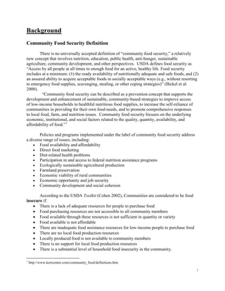 Background
Community Food Security Definition
        There is no universally accepted definition of ―community food security,‖ a relatively
new concept that involves nutrition, education, public health, anti-hunger, sustainable
agriculture, community development, and other perspectives. USDA defines food security as
―Access by all people at all times to enough food for an active, healthy life. Food security
includes at a minimum: (1) the ready availability of nutritionally adequate and safe foods, and (2)
an assured ability to acquire acceptable foods in socially acceptable ways (e.g., without resorting
to emergency food supplies, scavenging, stealing, or other coping strategies)‖ (Bickel et al.
2000).
          ―Community food security can be described as a prevention concept that supports the
development and enhancement of sustainable, community-based strategies to improve access
of low-income households to healthful nutritious food supplies, to increase the self-reliance of
communities in providing for their own food needs, and to promote comprehensive responses
to local food, farm, and nutrition issues. Community food security focuses on the underlying
economic, institutional, and social factors related to the quality, quantity, availability, and
affordability of food.‖1

        Policies and programs implemented under the label of community food security address
a diverse range of issues, including:
        Food availability and affordability
        Direct food marketing
        Diet-related health problems
        Participation in and access to federal nutrition assistance programs
        Ecologically sustainable agricultural production
        Farmland preservation
        Economic viability of rural communities
        Economic opportunity and job security
        Community development and social cohesion

       According to the USDA Toolkit (Cohen 2002), Communities are considered to be food
insecure if:
       There is a lack of adequate resources for people to purchase food
       Food purchasing resources are not accessible to all community members
       Food available through these resources is not sufficient in quantity or variety
       Food available is not affordable
       There are inadequate food assistance resources for low-income people to purchase food
       There are no local food production resources
       Locally produced food is not available to community members
       There is no support for local food production resources
       There is a substantial level of household food insecurity in the community.

1
    http://www.kerrcenter.com/community_food/definitions.htm

                                                                                                 1
 