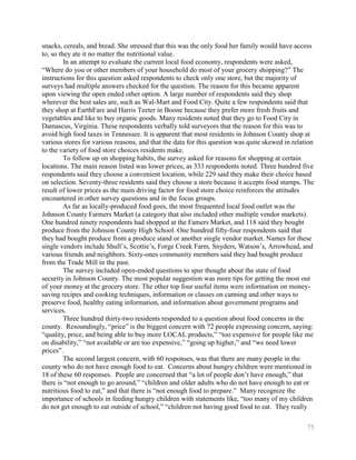 snacks, cereals, and bread. She stressed that this was the only food her family would have access
to, so they ate it no matter the nutritional value.
         In an attempt to evaluate the current local food economy, respondents were asked,
―Where do you or other members of your household do most of your grocery shopping?‖ The
instructions for this question asked respondents to check only one store, but the majority of
surveys had multiple answers checked for the question. The reason for this became apparent
upon viewing the open ended other option. A large number of respondents said they shop
wherever the best sales are, such as Wal-Mart and Food City. Quite a few respondents said that
they shop at EarthFare and Harris Teeter in Boone because they prefer more fresh fruits and
vegetables and like to buy organic goods. Many residents noted that they go to Food City in
Damascus, Virginia. These respondents verbally told surveyors that the reason for this was to
avoid high food taxes in Tennessee. It is apparent that most residents in Johnson County shop at
various stores for various reasons, and that the data for this question was quite skewed in relation
to the variety of food store choices residents make.
         To follow up on shopping habits, the survey asked for reasons for shopping at certain
locations. The main reason listed was lower prices, as 333 respondents noted. Three hundred five
respondents said they choose a convenient location, while 229 said they make their choice based
on selection. Seventy-three residents said they choose a store because it accepts food stamps. The
result of lower prices as the main driving factor for food store choice reinforces the attitudes
encountered in other survey questions and in the focus groups.
         As far as locally-produced food goes, the most frequented local food outlet was the
Johnson County Farmers Market (a category that also included other multiple vendor markets).
One hundred ninety respondents had shopped at the Famers Market, and 118 said they bought
produce from the Johnson County High School. One hundred fifty-four respondents said that
they had bought produce from a produce stand or another single vendor market. Names for these
single vendors include Shull’s, Scottie’s, Forge Creek Farm, Snyders, Watson’s, Arrowhead, and
various friends and neighbors. Sixty-ones community members said they had bought produce
from the Trade Mill in the past.
         The survey included open-ended questions to spur thought about the state of food
security in Johnson County. The most popular suggestion was more tips for getting the most out
of your money at the grocery store. The other top four useful items were information on money-
saving recipes and cooking techniques, information or classes on canning and other ways to
preserve food, healthy eating information, and information about government programs and
services.
         Three hundred thirty-two residents responded to a question about food concerns in the
county. Resoundingly, ―price‖ is the biggest concern with 72 people expressing concern, saying:
―quality, price, and being able to buy more LOCAL products,‖ ―too expensive for people like me
on disability,‖ ―not available or are too expensive,‖ ―going up higher,‖ and ―we need lower
prices‖.
         The second largest concern, with 60 responses, was that there are many people in the
county who do not have enough food to eat. Concerns about hungry children were mentioned in
18 of these 60 responses. People are concerned that ―a lot of people don’t have enough,‖ that
there is ―not enough to go around,‖ ―children and older adults who do not have enough to eat or
nutritious food to eat,‖ and that there is ―not enough food to prepare.‖ Many recognize the
importance of schools in feeding hungry children with statements like, ―too many of my children
do not get enough to eat outside of school,‖ ―children not having good food to eat. They really

                                                                                                 75
 