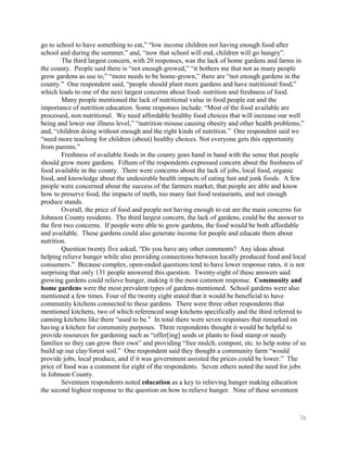 go to school to have something to eat,‖ ―low income children not having enough food after
school and during the summer,‖ and, ―now that school will end, children will go hungry‖.
         The third largest concern, with 20 responses, was the lack of home gardens and farms in
the county. People said there is ―not enough growed,‖ ―it bothers me that not as many people
grow gardens as use to,‖ ―more needs to be home-grown,‖ there are ―not enough gardens in the
county.‖ One respondent said, ―people should plant more gardens and have nutritional food,‖
which leads to one of the next largest concerns about food- nutrition and freshness of food.
         Many people mentioned the lack of nutritional value in food people eat and the
importance of nutrition education. Some responses include: ―Most of the food available are
processed, non nutritional. We need affordable healthy food choices that will increase our well
being and lower our illness level,‖ ―nutrition misuse causing obesity and other health problems,‖
and, ―children doing without enough and the right kinds of nutrition.‖ One respondent said we
―need more teaching for children (about) healthy choices. Not everyone gets this opportunity
from parents.‖
         Freshness of available foods in the county goes hand in hand with the sense that people
should grow more gardens. Fifteen of the respondents expressed concern about the freshness of
food available in the county. There were concerns about the lack of jobs, local food, organic
food, and knowledge about the undesirable health impacts of eating fast and junk foods. A few
people were concerned about the success of the farmers market, that people are able and know
how to preserve food, the impacts of meth, too many fast food restaurants, and not enough
produce stands.
         Overall, the price of food and people not having enough to eat are the main concerns for
Johnson County residents. The third largest concern, the lack of gardens, could be the answer to
the first two concerns. If people were able to grow gardens, the food would be both affordable
and available. These gardens could also generate income for people and educate them about
nutrition.
         Question twenty five asked, ―Do you have any other comments? Any ideas about
helping relieve hunger while also providing connections between locally produced food and local
consumers.‖ Because complex, open-ended questions tend to have lower response rates, it is not
surprising that only 131 people answered this question. Twenty-eight of these answers said
growing gardens could relieve hunger, making it the most common response. Community and
home gardens were the most prevalent types of gardens mentioned. School gardens were also
mentioned a few times. Four of the twenty eight stated that it would be beneficial to have
community kitchens connected to these gardens. There were three other respondents that
mentioned kitchens, two of which referenced soup kitchens specifically and the third referred to
canning kitchens like there ―used to be.‖ In total there were seven responses that remarked on
having a kitchen for community purposes. Three respondents thought it would be helpful to
provide resources for gardening such as ―offer[ing] seeds or plants to food stamp or needy
families so they can grow their own‖ and providing ―free mulch, compost, etc. to help some of us
build up our clay/forest soil.‖ One respondent said they thought a community farm ―would
provide jobs, local produce, and if it was government assisted the prices could be lower.‖ The
price of food was a comment for eight of the respondents. Seven others noted the need for jobs
in Johnson County.
         Seventeen respondents noted education as a key to relieving hunger making education
the second highest response to the question on how to relieve hunger. Nine of these seventeen



                                                                                              76
 