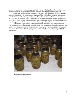 responses were directed at educating people in how to grow food gardens. The remaining seven
responses included the need for education in nutrition, and cooking and preserving food.
        Of the other suggestions and comments, food prices, jobs, education, the farmers market,
and food sharing were the most common responses. Many respondents expressed satisfaction
with the farmers market: ―It’s great what the Johnson County Farmers Market is attempting to
do,‖ ―we love the Johnson County Farmers Market and hope to see more vendors and products
as we prefer to buy local as much as possible,‖ and, ―continue expanding the farmers market and
provide opportunities for low income households to shop at the market.‖
        ―Education is key in helping to remove the stigma attached to food stamp benefactors…‖
The idea of more societal education was introduced: ―The truth is that the majority of people that
receive food stamps are disabled/elderly/mentally challenged.‖ Recommendations for education
also included direction in how to grow gardens, nutritional education, and cooking and food
preservation.




         Home Canned Green Beans




                                                                                               77
 