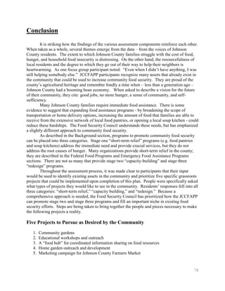 Conclusion
         It is striking how the findings of the various assessment components reinforce each other.
When taken as a whole, several themes emerge from the data – from the voices of Johnson
County residents. The extent to which Johnson County families struggle with the cost of food,
hunger, and household food insecurity is distressing. On the other hand, the resourcefulness of
local residents and the degree to which they go out of their way to help their neighbors is
heartwarming. As one focus group participant noted: ―Even when I didn’t have anything, I was
still helping somebody else.‖ JCCFAPP participants recognize many assets that already exist in
the community that could be used to increase community food security. They are proud of the
county’s agricultural heritage and remember fondly a time when – less than a generation ago –
Johnson County had a booming bean economy. When asked to describe a vision for the future
of their community, they cite: good jobs, no more hunger, a sense of community, and self-
sufficiency.
         Many Johnson County families require immediate food assistance. There is some
evidence to suggest that expanding food assistance programs - by broadening the scope of
transportation or home delivery options, increasing the amount of food that families are able to
receive from the extensive network of local food pantries, or opening a local soup kitchen - could
reduce these hardships. The Food Security Council understands these needs, but has emphasized
a slightly different approach to community food security.
         As described in the Background section, programs to promote community food security
can be placed into three categories. Stage one ―short-term relief‖ programs (e.g. food pantries
and soup kitchens) address the immediate need and provide crucial services, but they do not
address the root causes of hunger. Many organizations provide short-term relief in the county;
they are described in the Federal Food Programs and Emergency Food Assistance Programs
sections. There are not as many that provide stage two ―capacity-building‖ and stage three
―redesign‖ programs.
         Throughout the assessment process, it was made clear to participants that their input
would be used to identify existing assets in the community and prioritize five specific grassroots
projects that could be implemented upon completion of this plan. People were specifically asked
what types of projects they would like to see in the community. Residents’ responses fell into all
three categories: ―short-term relief,‖ ―capacity building,‖ and ―redesign.‖ Because a
comprehensive approach is needed, the Food Security Council has prioritized how the JCCFAPP
can promote stage two and stage three programs and fill an important niche in existing food
security efforts. Steps are being taken to bring together the people and pieces necessary to make
the following projects a reality.

Five Projects to Pursue as Desired by the Community
   1.   Community gardens
   2.   Educational workshops and outreach
   3.   A ―food hub‖ for coordinated information sharing on food resources
   4.   Home garden outreach and development
   5.   Marketing campaign for Johnson County Farmers Market


                                                                                                78
 