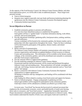 As the capacity of the Food Security Council, the Johnson County Farmers Market, and other
local organizations grows, we will be able to take on additional projects. These longer-term
priorities include:
         Farm to School programs
         Integrate more support (especially start-ups funds and business/marketing planning) for
         agripreneurs into the Johnson County Community Economic Development agency
         Community kitchen/soup kitchen

Seven Objectives to Pursue
   1. Establish community gardens to promote self-sufficiency.
      Five sites have been identified as places to establish the first gardens.
      Each garden will have a ―garden leader‖ to facilitate information sharing, work efforts,
      outreach, and recruit participants.
   2. Provide educational workshops: gardening skills, food preservation, cooking, nutrition,
      and self-sufficiency.
      Various workshops will be hosted at the community gardens, the farmers market, and in
      partnership with other organizations throughout the county. Topics for these workshops
      will be determined by participants of the gardens, farmers market, and related
      organizations.
   3. Build a network of communication.
      The Johnson County Farmers Market will maintain communications with various food
      resource organizations and maintain an updated database of food resources in Johnson
      County and surrounding areas. This information will be available on the farmers market
      webpage, at the community gardens, and will be distributed semi-annually to community
      and other food resource organizations.
   4. Provide outreach efforts to support home gardeners.
   5. Provide marketing campaign for Johnson County Farmers Market.
      Promotional materials and advertisements will be created and distributed throughout
      Johnson County and surrounding areas. These promotions will include: newspaper and
      radio ads, web listings, business and rack cards, other print materials such as ―local food
      guides‖ and signage.
   6. Renew a connection with Johnson County Community Economic Development
      organizations to support agripreneurs.
      Workshops in business start-up, management, and funding will be coordinated with these
      organizations.
      Seek funding for efforts related to creating a local food system and support for farmers.
   7. Farms to Schools programs - Engage young people in gardening activities.
      School aged children will be targeted for participation in the community gardens.
      Field trips to farms will be subsidized so children can afford to go on these trips.

        In recent years, ―local food‖ has become the buzzword of a national movement that
emphasizes the environmental, economic, social, and health benefits of small-scale farming,
direct sales to consumers, and ―local food systems.‖ Appalachian Sustainable Agriculture
Project documented a substantial market potential for food production in Johnson County. Many
local residents understand the benefits of fresh, local, and organic foods and would like to

                                                                                               79
 