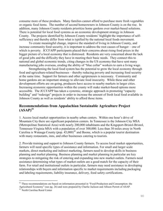 consume more of these products. Many families cannot afford to purchase more fresh vegetables
or organic food items. The number of second homeowners in Johnson County is on the rise. In
addition, many Johnson County residents prioritize home gardens over market-based solutions.
There is potential for local food systems as an economic development strategy in Johnson
County. The projects identified by Johnson County residents’ highlight the importance of self-
sufficiency and thereby differ from what is typified by the national local foods movement.
        To create meaningful change, improve the standard of living in Johnson County, and
increase community food security, it is important to address the root causes of hunger – one of
which is poverty. JCCFAPP participants placed their concerns about rising food prices in the
bigger picture of a local economy that is distressed. Residents are very concerned about the lack
of good jobs and the difficulty they have in meeting their basic needs. They connect this to
national and global economic trends, citing changes in the US economy that have sent many
manufacturing jobs overseas, eroding the ability of ―blue collar‖ workers to earn a living wage.
        Strengthening the local food system has the potential to grow the local economy through
food and agriculture-related businesses – thereby reducing poverty and increasing food security
at the same time. Support for farmers and other agripreneurs is necessary. Community and
home gardens are an important strategy to alleviate food insecurity. While these and other
development efforts are on-going, producers have access to nearby markets in larger cities.
Increasing economic opportunities within the county will make market-based options more
accessible. The JCCFAPP has taken a systemic, strategic approach in promoting ―capacity
building‖ and ―redesign‖ projects in order to increase the amount of fresh local food available in
Johnson County as well as residents’ ability to afford those items.

Recommendations from Appalachian Sustainable Agriculture Project
(ASAP)41
1. Access local market opportunities in nearby urban centers. Within one hour’s drive of
Mountain City there are significant population centers. In Tennessee is the Johnson City MSA
(Metropolitan Statistical Area) with nearly 200,000 inhabitants and the Kingsport-Bristol-Bristol,
Tennessee-Virginia MSA with a population of over 300,000. Less than 30 miles away in North
Carolina is Watauga County (pop. 45,000)42 and Boone, which is a popular tourist destination
with many restaurants, inns, and other businesses catering to tourists.

2. Provide training and support to Johnson County farmers. To access local market opportunities,
farmers will need specific types of assistance and information. For small and larger scale
markets, direct marketing and indirect marketing, farmers need to develop skills in business
planning and market planning. Business planning and market planning in particular are key
strategies to mitigating the risk of entering and expanding into new market outlets. Farmers need
assistance determining what types of market outlets are a good match for the capacity of their
farm. For retail and institutional outlets in particular, farmers may need assistance in developing
relationships with buyers and information specific to market requirements including packaging
and labeling requirements, liability insurance, delivery, food safety certifications.


41
   These recommendations are based on information presented in ―Food Production and Consumption: the
Agricultural Economy‖ (see pg. 26) and were prepared by Charlie Jackson and Allison Perrett of ASAP.
42
   North Carolina Rural Center

                                                                                                       80
 