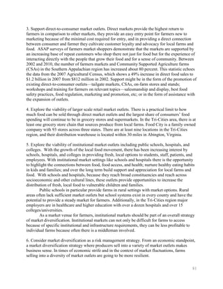 3. Support direct-to-consumer market outlets. Direct markets provide the highest return to
farmers in comparison to other markets, they provide an easy entry point for farmers new to
marketing because of the minimal cost required for entry, and in providing a direct connection
between consumer and farmer they cultivate customer loyalty and advocacy for local farms and
food. ASAP surveys of farmers market shoppers demonstrate that the markets are supported by
an increasing base of repeat customers who shop there not just for food but for the experience of
interacting directly with the people that grow their food and for a sense of community. Between
2002 and 2010, the number of farmers markets and Community Supported Agriculture farms
(CSAs) in the Southern Appalachian region has increased about 80 percent. This statistic echoes
the data from the 2007 Agricultural Census, which shows a 49% increase in direct food sales to
$1.2 billion in 2007 from $812 million in 2002. Support might be in the form of the promotion of
existing direct-to-consumer outlets—tailgate markets, CSAs, on-farm stores and stands;
workshops and training for farmers on relevant topics—salesmanship and display, best food
safety practices, food regulation, marketing and promotion, etc; or in the form of assistance with
the expansion of outlets.

4. Explore the viability of larger scale retail market outlets. There is a practical limit to how
much food can be sold through direct market outlets and the largest share of consumers’ food
spending will continue to be in grocery stores and supermarkets. In the Tri-Cities area, there is at
least one grocery store chain that sources produce from local farms. Food City is a family owned
company with 93 stores across three states. There are at least nine locations in the Tri-Cities
region, and their distribution warehouse is located within 30 miles in Abington, Virginia.

5. Explore the viability of institutional market outlets including public schools, hospitals, and
colleges. With the growth of the local food movement, there has been increasing interest by
schools, hospitals, and colleges in providing fresh, local options to students, staff, patients, and
employees. With institutional market settings like schools and hospitals there is the opportunity
to highlight the connections between food, food access, and health; nurture healthy eating habits
in kids and families; and over the long term build support and appreciation for local farms and
food. With schools and hospitals, because they reach broad constituencies and reach across
socioeconomic and other cultural lines, these outlets provide opportunities to increase the
distribution of fresh, local food to vulnerable children and families.
        Public schools in particular provide farms in rural settings with market options. Rural
areas often lack sufficient market outlets but school systems exist in every county and have the
potential to provide a steady market for farmers. Additionally, in the Tri-Cities region major
employers are in healthcare and higher education with over a dozen hospitals and over 15
colleges/universities.
        As a market venue for farmers, institutional markets should be part of an overall strategy
of market diversification. Institutional markets can not only be difficult for farms to access
because of specific institutional and infrastructure requirements, they can be less profitable to
individual farms because often there is a middleman involved.

6. Consider market diversification as a risk management strategy. From an economic standpoint,
a market diversification strategy where producers sell into a variety of market outlets makes
business sense. In times of economic strife and in the context of market fluctuations, farms
selling into a diversity of market outlets are going to be more resilient.

                                                                                                  81
 