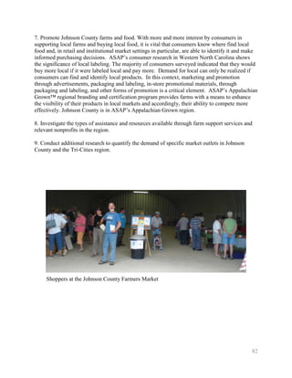 7. Promote Johnson County farms and food. With more and more interest by consumers in
supporting local farms and buying local food, it is vital that consumers know where find local
food and, in retail and institutional market settings in particular, are able to identify it and make
informed purchasing decisions. ASAP’s consumer research in Western North Carolina shows
the significance of local labeling. The majority of consumers surveyed indicated that they would
buy more local if it were labeled local and pay more. Demand for local can only be realized if
consumers can find and identify local products. In this context, marketing and promotion
through advertisements, packaging and labeling, in-store promotional materials, through
packaging and labeling, and other forms of promotion is a critical element. ASAP’s Appalachian
Grown™ regional branding and certification program provides farms with a means to enhance
the visibility of their products in local markets and accordingly, their ability to compete more
effectively. Johnson County is in ASAP’s Appalachian Grown region.

8. Investigate the types of assistance and resources available through farm support services and
relevant nonprofits in the region.

9. Conduct additional research to quantify the demand of specific market outlets in Johnson
County and the Tri-Cities region.




     Shoppers at the Johnson County Farmers Market




                                                                                                  82
 