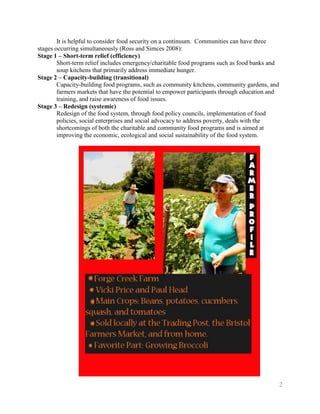It is helpful to consider food security on a continuum. Communities can have three
stages occurring simultaneously (Ross and Simces 2008):
Stage 1 – Short-term relief (efficiency)
        Short-term relief includes emergency/charitable food programs such as food banks and
        soup kitchens that primarily address immediate hunger.
Stage 2 – Capacity-building (transitional)
        Capacity-building food programs, such as community kitchens, community gardens, and
        farmers markets that have the potential to empower participants through education and
        training, and raise awareness of food issues.
Stage 3 – Redesign (systemic)
        Redesign of the food system, through food policy councils, implementation of food
        policies, social enterprises and social advocacy to address poverty, deals with the
        shortcomings of both the charitable and community food programs and is aimed at
        improving the economic, ecological and social sustainability of the food system.




                                                                                                2
 