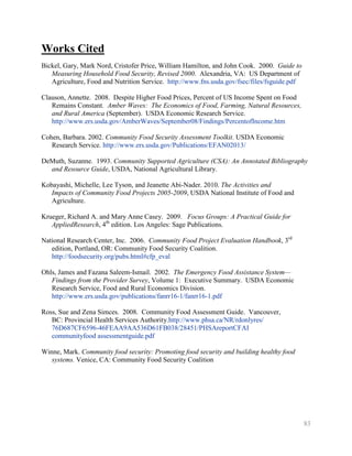 Works Cited
Bickel, Gary, Mark Nord, Cristofer Price, William Hamilton, and John Cook. 2000. Guide to
   Measuring Household Food Security, Revised 2000. Alexandria, VA: US Department of
   Agriculture, Food and Nutrition Service. http://www.fns.usda.gov/fsec/files/fsguide.pdf

Clauson, Annette. 2008. Despite Higher Food Prices, Percent of US Income Spent on Food
   Remains Constant. Amber Waves: The Economics of Food, Farming, Natural Resources,
   and Rural America (September). USDA Economic Research Service.
   http://www.ers.usda.gov/AmberWaves/September08/Findings/PercentofIncome.htm

Cohen, Barbara. 2002. Community Food Security Assessment Toolkit. USDA Economic
   Research Service. http://www.ers.usda.gov/Publications/EFAN02013/

DeMuth, Suzanne. 1993. Community Supported Agriculture (CSA): An Annotated Bibliography
  and Resource Guide, USDA, National Agricultural Library.

Kobayashi, Michelle, Lee Tyson, and Jeanette Abi-Nader. 2010. The Activities and
   Impacts of Community Food Projects 2005-2009, USDA National Institute of Food and
   Agriculture.

Krueger, Richard A. and Mary Anne Casey. 2009. Focus Groups: A Practical Guide for
   AppliedResearch, 4th edition. Los Angeles: Sage Publications.

National Research Center, Inc. 2006. Community Food Project Evaluation Handbook, 3rd
   edition, Portland, OR: Community Food Security Coalition.
   http://foodsecurity.org/pubs.html#cfp_eval

Ohls, James and Fazana Saleem-Ismail. 2002. The Emergency Food Assistance System—
   Findings from the Provider Survey, Volume 1: Executive Summary. USDA Economic
   Research Service, Food and Rural Economics Division.
   http://www.ers.usda.gov/publications/fanrr16-1/fanrr16-1.pdf

Ross, Sue and Zena Simces. 2008. Community Food Assessment Guide. Vancouver,
   BC: Provincial Health Services Authority.http://www.phsa.ca/NR/rdonlyres/
   76D687CF6596-46FEAA9AA536D61FB038/28451/PHSAreportCFAI
   communityfood assessmentguide.pdf

Winne, Mark. Community food security: Promoting food security and building healthy food
   systems. Venice, CA: Community Food Security Coalition




                                                                                             83
 