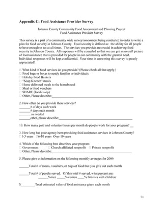Appendix C: Food Assistance Provider Survey
              Johnson County Community Food Assessment and Planning Project
                             Food Assistance Provider Survey

This survey is a part of a community wide survey/assessment being conducted in order to write a
plan for food security in Johnson County. Food security is defined as: the ability for all people
to have enough to eat at all times. The services you provide are crucial in achieving food
security in Johnson County. All responses will be compiled so that we can get an overall picture
of food assistance that is provided for people in our community with the greatest need.
Individual responses will be kept confidential. Your time in answering this survey is greatly
appreciated!

1. What kind of food services do you provide? (Please check all that apply.)
�Food bags or boxes to needy families or individuals
�Holiday Food Baskets
�"Soup Kitchen" meals
�Home delivered meals to the homebound
�Meal or food vouchers
�SHARE (food co-op)
�Other, Please describe:___________________________________________________

2. How often do you provide these services?
_______# of days each week
_______# days each month
_______ as needed
_______other, please describe:______________________________________________

10. How many paid and volunteer hours per month do people work for your program? __

3. How long has your agency been providing food assistance services in Johnson County?
� years �
  1-5        6-10 years Over 10 years

4. Which of the following best describes your program:
�Government           � Church affiliated nonprofit �Private nonprofit
�Other, Please describe:__________________________________________________

5. Please give us information on the following monthly averages for 2009:

______Total # of meals, vouchers, or bags of food that you give out each month

______Total # of people served. Of this total # served, what percent are:
              ______%men _____%women ____% families with children

$_________Total estimated value of food assistance given each month


                                                                                               86
 