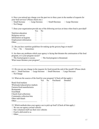 6. Have you noticed any change over the past two to three years in the number of requests for
your food services? (Please check one.)
�Small Increase       � Large Increase     �Small Decrease          � Large Decrease
�No Change

7. Does your organization provide any of the following services at times when food is provided?
                             Yes No
Nutrition education          �      �
Religious service            �      �
Information on hygiene       �      �
Employment information       �      �
Other:__________________________________________________

21. Do you have nutrition guidelines for making up the grocery bags or meals?
�Yes �No � Sometimes

8. Are there any problems which your agency is facing that threaten the continuation of the food
program, or is your program secure?
�The food program is secure.        �The food program is threatened.
What issues threaten your program?___________________________________________

_______________________________________________________________________

13. Do you see any change in the requests for food toward the end of the month? (Please check
one.) �Small Increase � Large Increase �Small Decrease � Large Decrease
�No Change

14. What are the sources of the food for your program? (Check all that apply.)
                                      Yes No        Purchased      Donated
Retail food markets                   �      �      �              �
Wholesale/reduced price markets       �      �      �              �
Farmers/food manufacturers            �      �      �              �
Restaurants                           �      �      �              �
Food Bank                             �      �      �              �
Church food collections               �      �      �              �
Community collection bins             �      �      �              �
Other individuals                     �      �      �              �
Other:_____________________           �      �      �              �

15. Which methods does your agency use to pick up food? (Check all that apply.)
�We use our agency-owned vehicles
�Our volunteers/staff use their own vehicles
�Food is delivered to us
�Other:___________________________________________

                                                                                                87
 