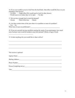 16. If you were unable to receive food from the food bank, what effect would this have on your
emergency food service?
�No effect � Slight effect (We would need to look for other donors)
�Would cause us to reduce days we’re open � No idea

17. Do you have enough food to meet the demand?
�Always       � Most of the time �Rarely

18. Are there certain times of the year when it is a problem or more of a problem?
�Yes �No
What times of year are problematic?________________________________________

20. If you are currently having a problem meeting the needs of your participants, how much
more food per week would be needed to meet this demand? (Meals or bags of food)
_________________________________

12. Is there anything else you would like to share with us?

________________________________________________________________________

________________________________________________________________________

________________________________________________________________________


This section is optional:

Agency Name:___________________________________________________________

Mailing Address:__________________________________________________________

Phone Number:___________________________________________________________

Person Completing survey:__________________________________________________

Title:___________________________________________________________________




                                                                                             88
 