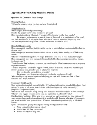 Appendix D: Focus Group Questions Outline

Questions for Consumer Focus Groups

Opening Question
Tell us who you are, where you live, and your favorite food

Shopping Patterns
Where do you do most of your shopping?
Besides the grocery store, where else do you get food?
How important are these ―alternative‖ sources of food in your regular food supply?
       Do you rely on them more at specific times of the month or at certain times of the year?
Are there any benefits to relying on these ―alternative‖ sources instead of the grocery store?
Are there any reasons why you don’t utilize ―alternative‖ sources of food?

Household Food Security
How many people would say that they either ran out or worried about running out of food during
the past year?
How many people would say that they either run out or worry about running out of food every
month?
What are some of the things that you might do to make your food or food money last longer?
How many people have ever participated in any kind of food assistance program (food stamps,
food pantry, etc)?
Think about the food assistance programs you participate in. How important are these programs
to your household?
You also may have a less formal support system, that is, friends and family who will lend you
money, give you food, cook for you, or let you buy on credit.
        Can you describe some of these networks?
        Do you ever provide this type of support for family members or friends?
What would you say is most important in helping you cope with times when food or food
concerns are a major problem?

Community Food Security
Now we’re going to switch gears a little bit. We’ve been talking about household food use. And
now we’re going to talk about how food and agriculture impact the entire community.
[Explain food system diagram]
What assets does Johnson County already have that could be used to increase its food security?
What are your biggest concerns about food and agriculture in Johnson County?
[hand out paper and pens] Close your eyes. Imagine you are transported in a time machine 20
years into the future and Johnson County is in an ideal world. Imagine what kind of community
you would want for your grandchildren. What role do food and agriculture play in this ideal
world?
Spend a few minutes quietly thinking and writing about your ideal world.
        What kinds of food are people eating?
        Where does this food come from?
        Where and when do they eat?

                                                                                              89
 