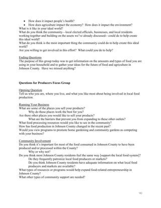 How does it impact people’s health?
        How does agriculture impact the economy? How does it impact the environment?
What is it like in your ideal world?
What do you think the community—local elected officials, businesses, and local residents
working together and building on the assets we’ve already discussed-- could do to help create
this ideal world?
What do you think is the most important thing the community could do to help create this ideal
world?
Are you willing to get involved in this effort? What could you do to help?

Ending Questions
The purpose of this group today was to get information on the amounts and types of food you are
using in your household and to gather your ideas for the future of food and agriculture in
Johnson County. Have we missed anything?



Questions for Producers Focus Group

Opening Question
Tell us who you are, where you live, and what you like most about being involved in local food
production.

Running Your Business
What are some of the places you sell your products?
       Why do these places work the best for you?
Are there other places you would like to sell your products?
       What are the barriers that prevent you from expanding to these other outlets?
What food processing resources would you like to see in the community?
How has food production in Johnson County changed in the recent past?
Would you view programs to promote home gardening and community gardens as competing
with your business?

Community Involvement
Do you think it’s important for most of the food consumed in Johnson County to have been
produced and/or processed within the County?
       Why or why not?
Do you think most Johnson County residents feel the same way [support the local food system]?
       Do they frequently patronize local food producers or markets?
       Do you think Johnson County residents have adequate information on what local food
       producers and markets are available?
What types of resources or programs would help expand food-related entrepreneurship in
Johnson County?
What other types of community support are needed?




                                                                                                 90
 