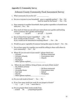 Appendix E: Community Survey

         Johnson County Community Food Assessment Survey
1. What community do you live in? ____________

2. Do you or anyone in your household: grow a vegetable garden?  Yes  No
                                    hunt for meat for the house?  Yes  No

3. Does someone in another household: share garden vegetables or hunted meat
   with you?  Yes  No

4. How much of what you eat each year comes from your garden and hunting
   and/or someone else’s garden and hunting?
    0-25%      25-50%            50-75%  75-100%

5. Do you know how to grow vegetables?  Yes  No
   If no, would you like to learn?  Yes  No
   If yes, would you be interested in teaching others?  Yes  No

6. Would you grow vegetables if someone had garden space to share?  Yes  No

7. Do you have space for a garden you would be willing to share with others in
   your community?  Yes  No

8. Where do you eat most of your meals? (please check one)
    At home                           Sit down restaurant
    At home of family                 Convenience store
    Fast food                         Church
    Workplace
    Other (please explain)_______________

9.       Where do your children, living at home, eat most of their meals?
        No children at home
        At home                              Sit down restaurant
        At another home                      Convenience store
        Fast food                            School
        Church                               Workplace
        Other (please explain)_______________

10. Do you cook meals at home?  Yes  No

11. If yes, how many meals per week do you prepare at home?
    1-3  4-6  7-10  more than 11

12. Do you prepare these meals mostly from
    scratch   Or      prepackaged goods?



                                                                                 92
 