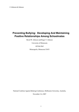 © Johnson & Johnson
Preventing Bullying: Developing And Maintaining
Positive Relationships Among Schoolmates
David W. Johnson and Roger T. Johnson
University of Minnesota
60 Peik Hall
Minneapolis, Minnesota 55455
National Coalition Against Bullying Conference, Melbourne University, Australia,
November 3-4, 2007
1
 