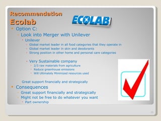 Recommendation   Ecolab Option C: Look into Merger with Unilever  Unilever Global market leader in all food categories that they operate in Global market leader in skin and deodorants Strong position in other home and personal care categories Very Sustainable company 2/3 raw materials from agriculture Reduce greenhouse emissions Will Ultimately Minimized resources used  Great support financially and strategically Consequences Great support financially and strategically Might not be free to do whatever you want Part ownership 