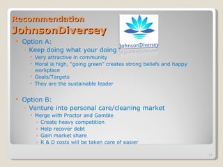 Recommendation   JohnsonDiversey Option A: Keep doing what your doing Very attractive in community Moral is high, “going green” creates strong beliefs and happy workplace Goals/Targets They are the sustainable leader Option B:  Venture into personal care/cleaning market Merge with Proctor and Gamble Create heavy competition  Help recover debt Gain market share R & D costs will be taken care of easier 