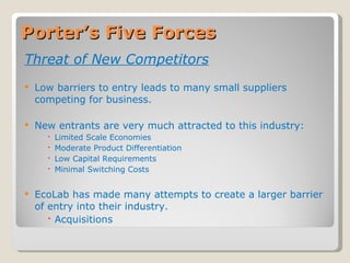 Porter’s Five Forces Threat of New Competitors Low barriers to entry leads to many small suppliers competing for business. New entrants are very much attracted to this industry: Limited Scale Economies Moderate Product Differentiation Low Capital Requirements Minimal Switching Costs EcoLab has made many attempts to create a larger barrier of entry into their industry. Acquisitions 