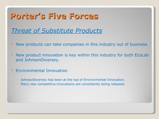 Porter’s Five Forces Threat of Substitute Products New products can take companies in this industry out of business. New product innovation is key within this industry for both EcoLab and JohnsonDiversey. Environmental Innovation JohnsonDiversey has been at the top of Environmental Innovation. Many new competitive innovations are consistently being released. 