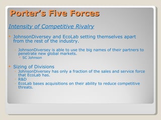 Porter’s Five Forces Intensity of Competitive Rivalry JohnsonDiversey and EcoLab setting themselves apart from the rest of the industry. JohnsonDiversey is able to use the big names of their partners to penetrate new global markets. SC Johnson Sizing of Divisions JohnsonDiversey has only a fraction of the sales and service force that EcoLab has. R&D EcoLab bases acquisitions on their ability to reduce competitive threats. 