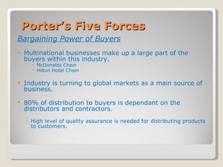 Porter’s Five Forces Bargaining Power of Buyers Multinational businesses make up a large part of the buyers within this industry. McDonalds Chain Hilton Hotel Chain Industry is turning to global markets as a main source of business. 80% of distribution to buyers is dependant on the distributors and contractors. High level of quality assurance is needed for distributing products to customers. 