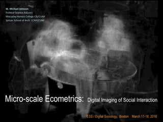 Micro-scale Ecometrics: Digital Imaging of Social Interaction
W.	
  Michael	
  Johnson	
  
Poli&cal	
  Science	
  Adjunct	
  	
  
Macualay	
  Honors	
  College	
  CSI/CUNY	
  
Spitzer	
  School	
  of	
  Arch.	
  CCNY/CUNY	
  
	
  
	
  
	
  
	
  
	
  
ESS / Digital Sociology, Boston March 17-18, 2016
 