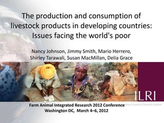 The production and consumption of
livestock products in developingfuture:
            Production systems for the countries:
      balancing trade-offs between food production,
       efficiency, livelihoodsworld'senvironment
        Issues facing the and the poor
       Nancy Johnson, Jimmy Smith, Mario Herrero,
      Shirley Tarawali, Susan MacMillan, Delia GraceP.K. Thornton
                                      M. Herrero and




      Farm Animal Integrated Research 2012 Conference
                                            WCCA/Nairobi Forum Presentation
             Washington DC, March 4–6, 2012st
                                              21 September 2010 | ILRI, Nairobi
 
