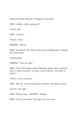 Johnson Family Episode 1 Program Transcript
ERIC: Ladies, what's going on?
TALIA: Hi.
ERIC: I'm Eric.
TALIA: Talia
SHERRY: Sherry.
ERIC: Excellent. So I know some good-looking guys looking
for some good-
looking girls.
SHERRY: You do, huh?
ERIC: We're throwing a party Saturday night, and invitation
only. I want you guys to come. Lots of booze. You like to
dance?
TALIA: I love to dance.
ERIC: Me too. You should dance with me. You better come.
TALIA: All right.
ERIC: Both of you. SHERRY: Thanks.
ERIC: I'll see you then? All right, see you later.
 