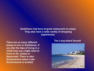 Smithtown had tons of great restaurants to enjoy! They also have a wide variety of shopping experiences. There are so many different places to live in Smithtown. If you like the idea of living in a small town you might want to move to St. James or Nesconset. There is also Ronkonkoma where Lake Ronkonkoma is located.   The Long Island Sound! 
