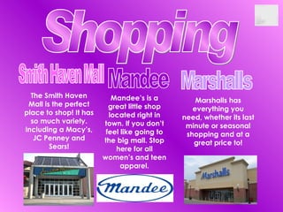Shopping Smith Haven Mall The Smith Haven Mall is the perfect place to shop! It has so much variety. Including a Macy’s, JC Penney and Sears! Mandee Mandee’s is a great little shop located right in town. If you don’t feel like going to the big mall. Stop here for all women’s and teen apparel. Marshalls Marshalls has everything you need, whether its last minute or seasonal shopping and at a great price to! 
