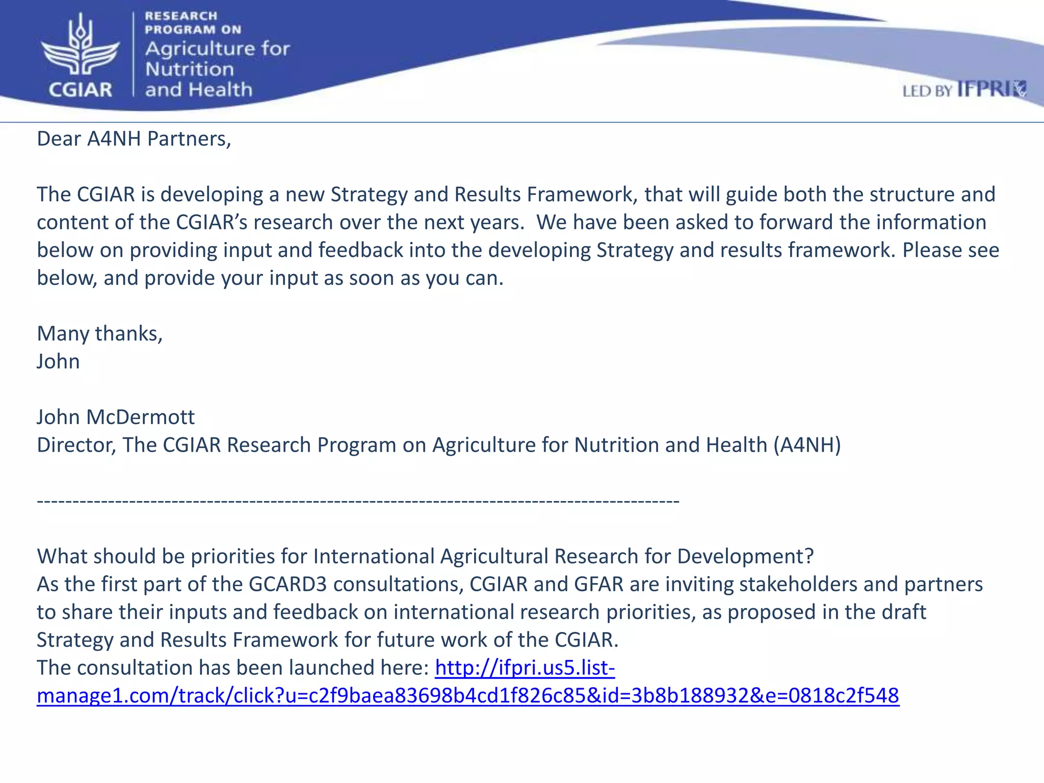 Dear A4NH Partners, 
The CGIAR is developing a new Strategy and Results Framework, that will guide both the structure and 
content of the CGIAR’s research over the next years. We have been asked to forward the information 
below on providing input and feedback into the developing Strategy and results framework. Please see 
below, and provide your input as soon as you can. 
Many thanks, 
John 
John McDermott 
Director, The CGIAR Research Program on Agriculture for Nutrition and Health (A4NH) 
------------------------------------------------------------------------------------------- 
What should be priorities for International Agricultural Research for Development? 
As the first part of the GCARD3 consultations, CGIAR and GFAR are inviting stakeholders and partners 
to share their inputs and feedback on international research priorities, as proposed in the draft 
Strategy and Results Framework for future work of the CGIAR. 
The consultation has been launched here: http://ifpri.us5.list-manage1. 
com/track/click?u=c2f9baea83698b4cd1f826c85&id=3b8b188932&e=0818c2f548 
 