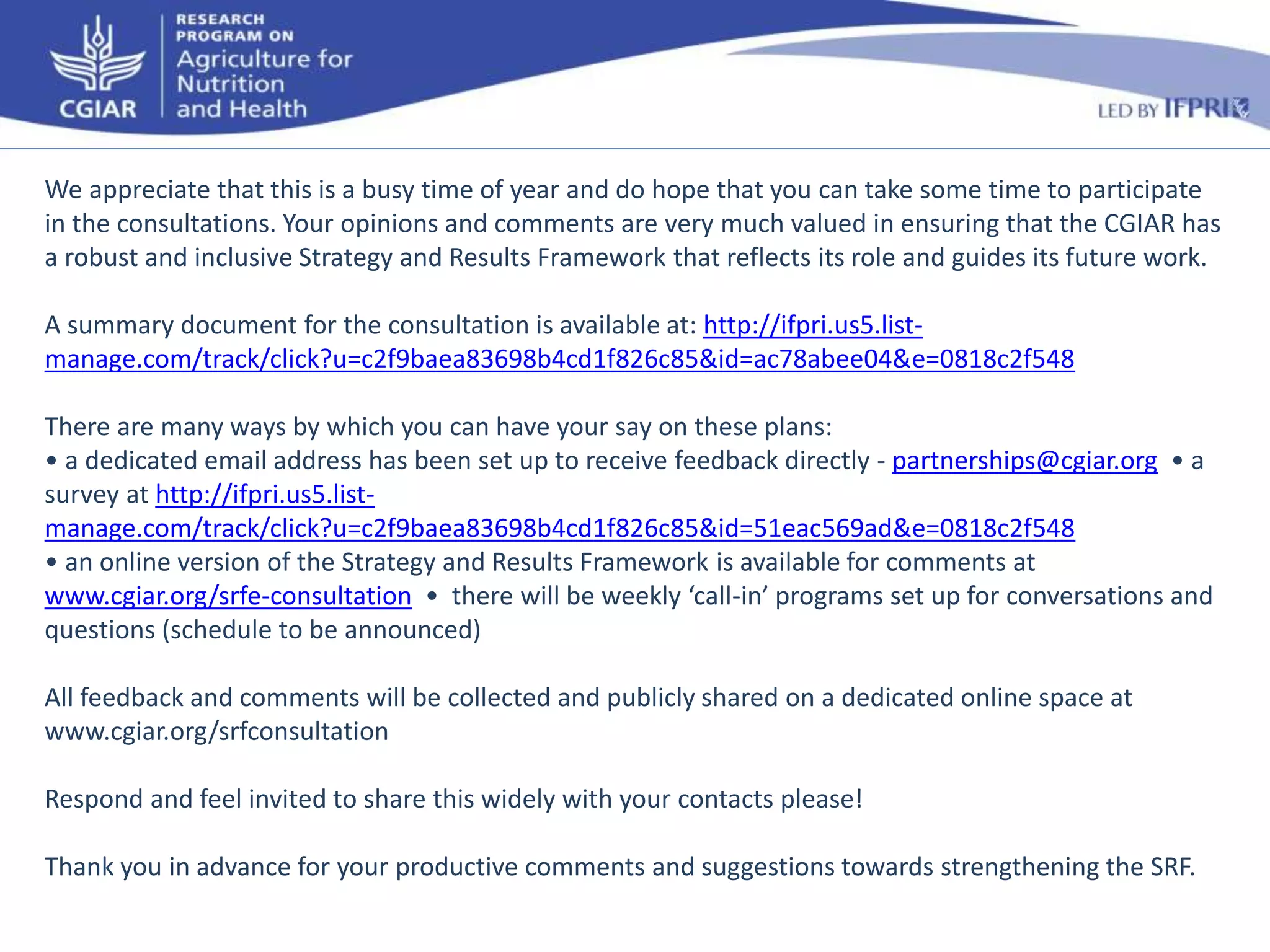 We appreciate that this is a busy time of year and do hope that you can take some time to participate 
in the consultations. Your opinions and comments are very much valued in ensuring that the CGIAR has 
a robust and inclusive Strategy and Results Framework that reflects its role and guides its future work. 
A summary document for the consultation is available at: http://ifpri.us5.list-manage. 
com/track/click?u=c2f9baea83698b4cd1f826c85&id=ac78abee04&e=0818c2f548 
There are many ways by which you can have your say on these plans: 
• a dedicated email address has been set up to receive feedback directly - partnerships@cgiar.org • a 
survey at http://ifpri.us5.list-manage. 
com/track/click?u=c2f9baea83698b4cd1f826c85&id=51eac569ad&e=0818c2f548 
• an online version of the Strategy and Results Framework is available for comments at 
www.cgiar.org/srfe-consultation • there will be weekly ‘call-in’ programs set up for conversations and 
questions (schedule to be announced) 
All feedback and comments will be collected and publicly shared on a dedicated online space at 
www.cgiar.org/srfconsultation 
Respond and feel invited to share this widely with your contacts please! 
Thank you in advance for your productive comments and suggestions towards strengthening the SRF. 
