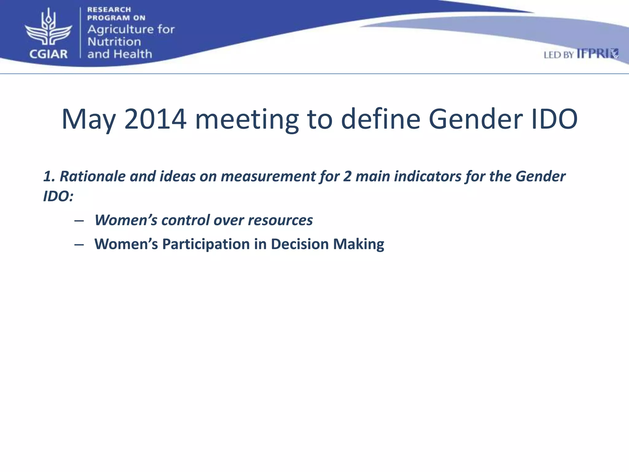 May 2014 meeting to define Gender IDO 
1. Rationale and ideas on measurement for 2 main indicators for the Gender 
IDO: 
– Women’s control over resources 
– Women’s Participation in Decision Making 
 