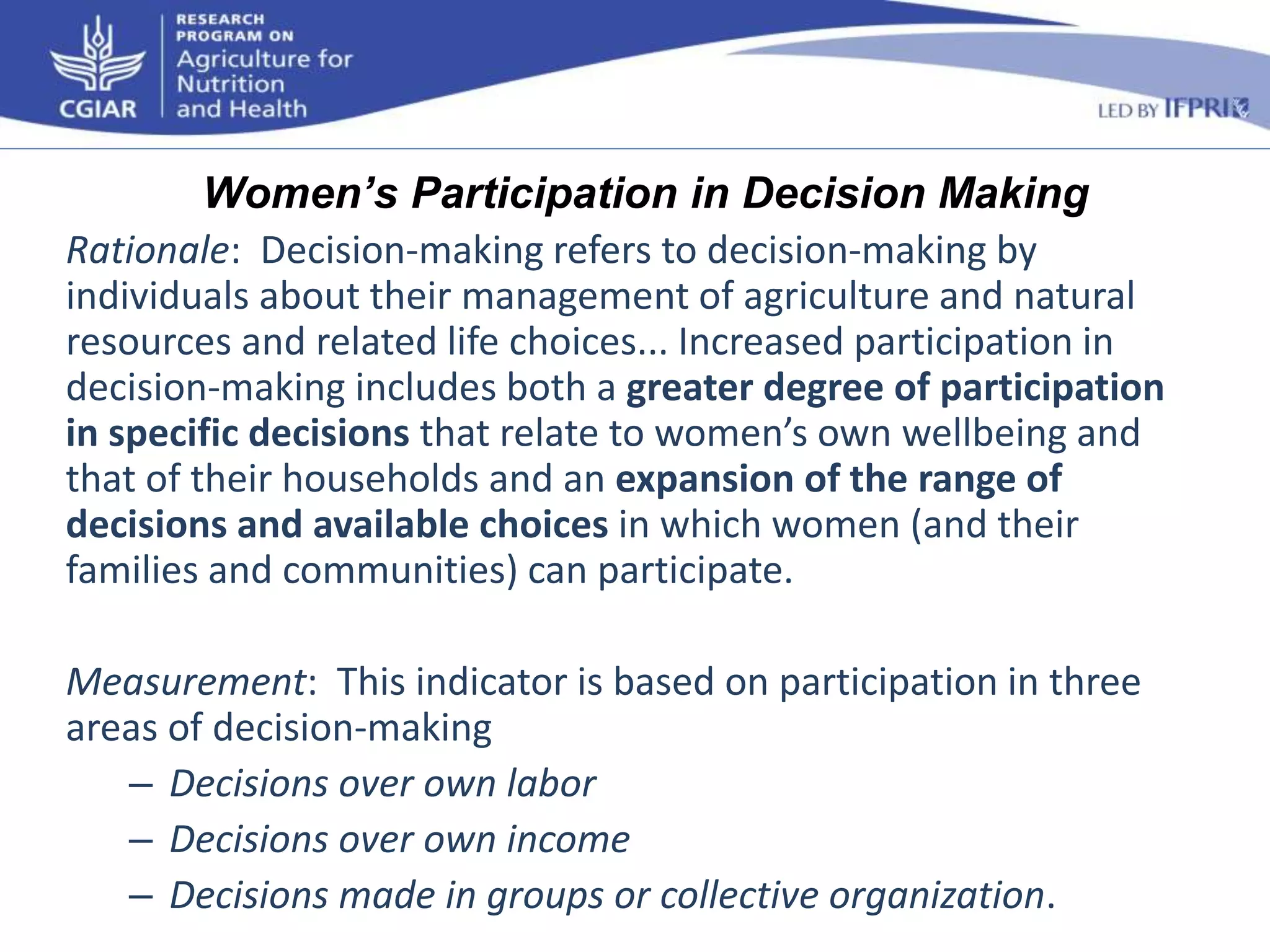 Women’s Participation in Decision Making 
Rationale: Decision-making refers to decision-making by 
individuals about their management of agriculture and natural 
resources and related life choices... Increased participation in 
decision-making includes both a greater degree of participation 
in specific decisions that relate to women’s own wellbeing and 
that of their households and an expansion of the range of 
decisions and available choices in which women (and their 
families and communities) can participate. 
Measurement: This indicator is based on participation in three 
areas of decision-making 
– Decisions over own labor 
– Decisions over own income 
– Decisions made in groups or collective organization. 
 