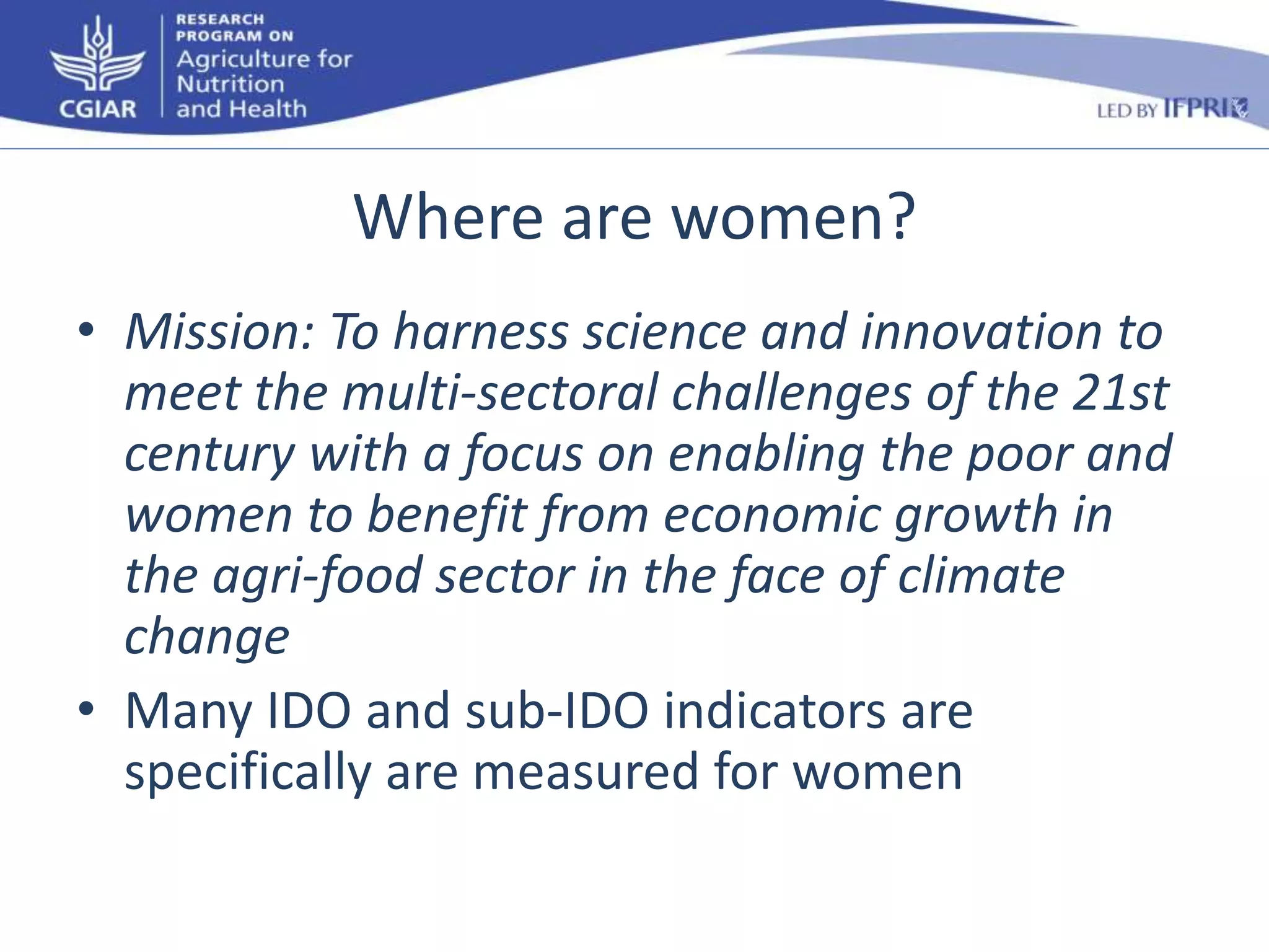Where are women? 
• Mission: To harness science and innovation to 
meet the multi-sectoral challenges of the 21st 
century with a focus on enabling the poor and 
women to benefit from economic growth in 
the agri-food sector in the face of climate 
change 
• Many IDO and sub-IDO indicators are 
specifically are measured for women 
 