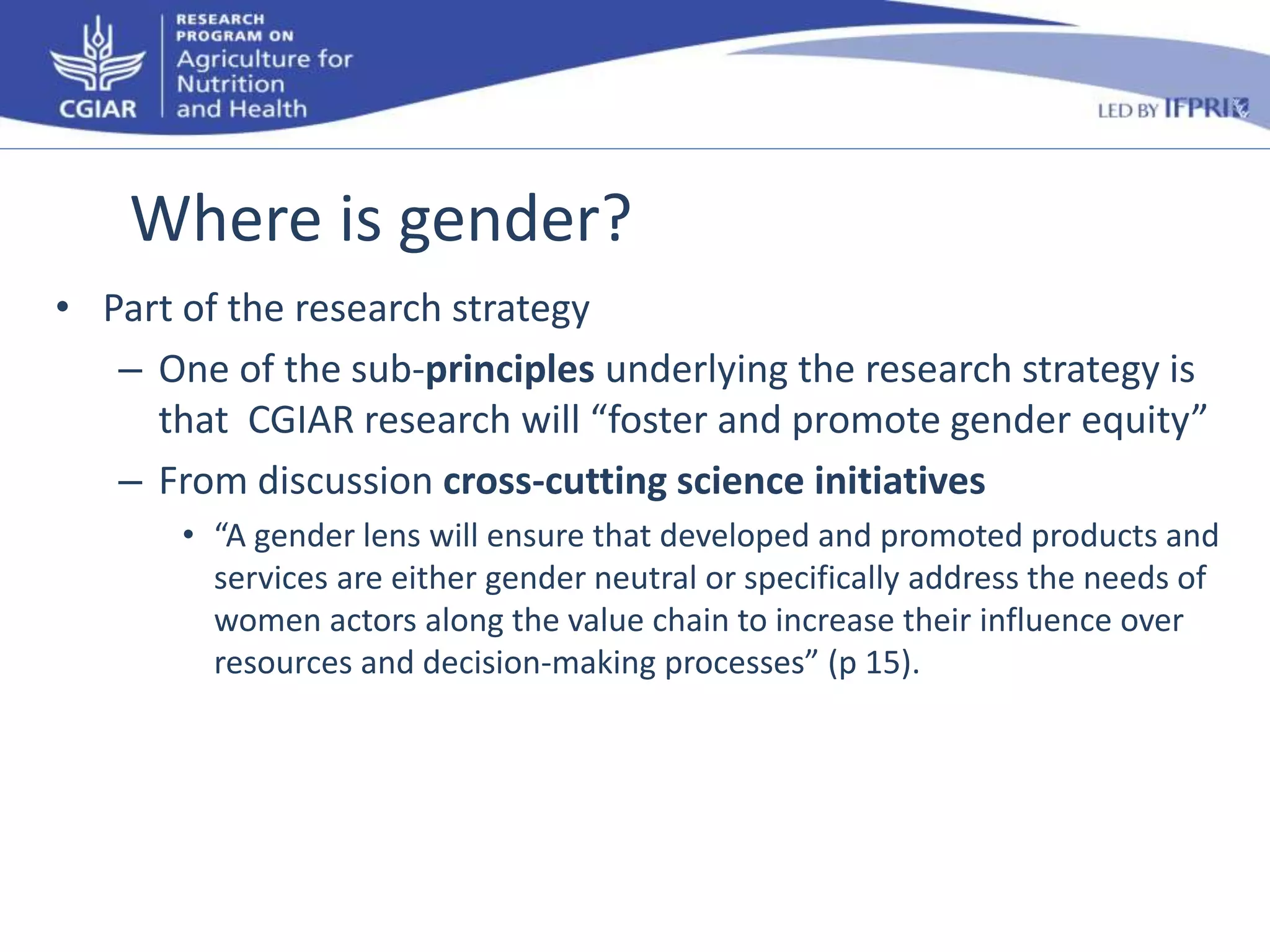 Where is gender? 
• Part of the research strategy 
– One of the sub-principles underlying the research strategy is 
that CGIAR research will “foster and promote gender equity” 
– From discussion cross-cutting science initiatives 
• “A gender lens will ensure that developed and promoted products and 
services are either gender neutral or specifically address the needs of 
women actors along the value chain to increase their influence over 
resources and decision-making processes” (p 15). 
 