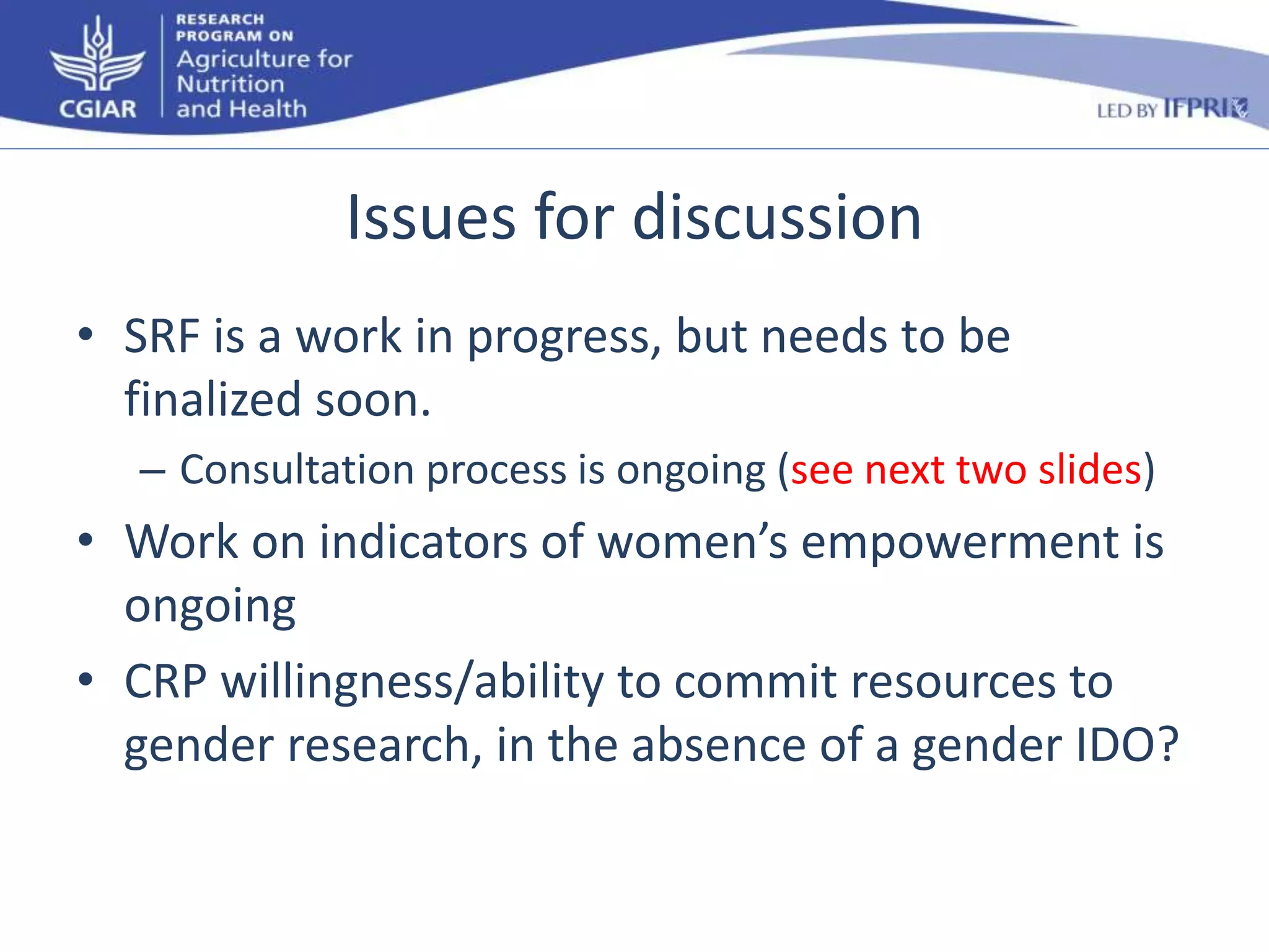 Issues for discussion 
• SRF is a work in progress, but needs to be 
finalized soon. 
– Consultation process is ongoing (see next two slides) 
• Work on indicators of women’s empowerment is 
ongoing 
• CRP willingness/ability to commit resources to 
gender research, in the absence of a gender IDO? 
 