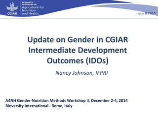 Update on Gender in CGIAR 
Intermediate Development 
Outcomes (IDOs) 
Nancy Johnson, IFPRI 
A4NH Gender-Nutrition Methods Workshop II, December 2-4, 2014 
Bioversity International - Rome, Italy 
 