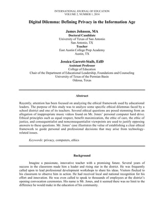 INTERNATIONAL JOURNAL OF EDUCATION
VOLUME 2, NUMBER 1, 2014

Digital Dilemma: Defining Privacy in the Information Age
James Johnson, MA
Doctoral Candidate
University of Texas of San Antonio
San Antonio, TX
Teacher
East Austin College Prep Academy
Austin, TX

Jessica Garrett-Staib, EdD
Assistant Professor
College of Education
Chair of the Department of Educational Leadership, Foundations and Counseling
University of Texas of the Permian Basin
Odessa, Texas

Abstract
Recently, attention has been focused on analyzing the ethical framework used by educational
leaders. The purpose of this study was to analyze some specific ethical dilemmas faced by a
school district and one of its teachers. Several ethical questions are posed stemming from an
allegation of inappropriate music videos found on Mr. Jones’ personal computer hard drive.
Ethical principles such as equal respect, benefit maximization, the ethic of care, the ethic of
justice, and consequentialist and nonconsequentialist viewpoints are used to justify opposing
answers to these questions. Mr. Jones’ case illustrates the value of establishing a clear ethical
framework to guide personal and professional decisions that may arise from technologyrelated issues.
Keywords: privacy, computers, ethics

Background
Imagine a passionate, innovative teacher with a promising future. Several years of
success in the classroom made him a leader and rising star in the district. He was frequently
called upon to lead professional development workshops to share his ideas. Visitors flocked to
his classroom to observe him in action. He had received local and national recognition for his
effort and innovation. He was even called to speak to thousands of employees at the district’s
opening convocation ceremonies. His name is Mr. Jones, and it seemed there was no limit to the
difference he would make in the education of his community.

 