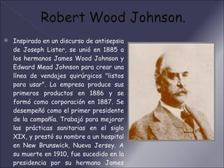 Inspirado en un discurso de antisepsia de Joseph Lister, se unió en 1885 a los hermanos James Wood Johnson y Edward Mead Johnson para crear una línea de vendajes quirúrgicos "listos para usar". La empresa produce sus primeros productos en 1886 y se formó como corporación en 1887. Se desempeñó como el primer presidente de la compañía. Trabajó para mejorar las prácticas sanitarias en el siglo XIX, y prestó su nombre a un hospital en New Brunswick, Nueva Jersey. A su muerte en 1910, fue sucedido en la presidencia por su hermano James Wood Johnson hasta 1932, y luego por su hijo, Robert Wood Johnson II. 