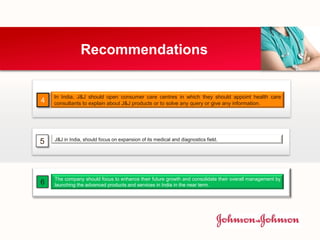 Recommendations
In India, J&J should open consumer care centres in which they should appoint health care
consultants to explain about J&J products or to solve any query or give any information.4
J&J in India, should focus on expansion of its medical and diagnostics field.
5
The company should focus to enhance their future growth and consolidate their overall management by
launching the advanced products and services in India in the near term.6
 